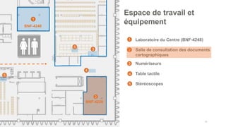 • Laboratoire du Centre (BNF-4248)
• Salle de consultation des documents
cartographiques
• Numériseurs
• Table tactile
• Stéréoscopes
40
Espace de travail et
équipement
1
2
4
BNF-4248
1
2
3
4
3
BNF-4229
5
5
5
 