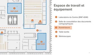 • Laboratoire du Centre (BNF-4248)
• Salle de consultation des documents
cartographiques
• Numériseurs
• Table tactile
• Stéréoscopes
42
Espace de travail et
équipement
1
2
4
BNF-4248
1
2
3
4
3
BNF-4229
5
5
5
 