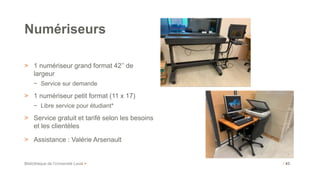 Bibliothèque de l’Université Laval >
> 1 numériseur grand format 42’’ de
largeur
− Service sur demande
> 1 numériseur petit format (11 x 17)
− Libre service pour étudiant*
> Service gratuit et tarifé selon les besoins
et les clientèles
> Assistance : Valérie Arsenault
Numériseurs
/ 43
 