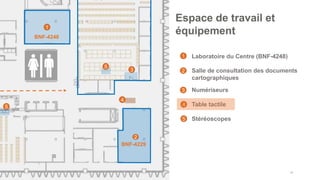 • Laboratoire du Centre (BNF-4248)
• Salle de consultation des documents
cartographiques
• Numériseurs
• Table tactile
• Stéréoscopes
44
Espace de travail et
équipement
1
2
4
BNF-4248
1
2
3
4
3
BNF-4229
5
5
5
 