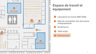 • Laboratoire du Centre (BNF-4248)
• Salle de consultation des documents
cartographiques
• Numériseurs
• Table tactile
• Stéréoscopes
46
Espace de travail et
équipement
1
2
4
BNF-4248
1
2
3
4
3
BNF-4229
5
5
5
 
