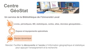 Livres, périodiques, BD, statistiques, cartes, atlas, données géospatiales…
Espace et équipements spécialisés
Équipe dynamique
Un service de la Bibliothèque de l’Université Laval
Mandat: Faciliter la découverte et l’accès à l’information géographique et statistique
pour appuyer l’enseignement et la recherche
Centre
GéoStat
 