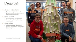 Bibliothèque de l’Université Laval >
> Alexandre Robert-Tessier
− Technicien en géomatique: (données
géospatiales, cartographie, analyse
logiciel SIG, laboratoire,…
> Valérie Arsenault
− Technicienne en documentation:
cartes, atlas, photos aériennes,
numérisation)
> Suzie Larrivée
− Professionnelle en géomatique:
données géospatiales, cartographie
Web, analyse, …
/ 49
Bas de vignette
L’équipe!
Alex
Stéfano
Joë
Gaston
Valérie
Suzie
 