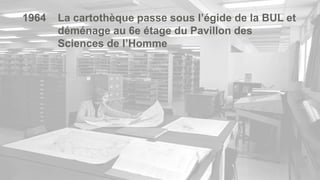 5
1964 La cartothèque passe sous l’égide de la BUL et
déménage au 6e étage du Pavillon des
Sciences de l’Homme
 