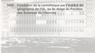4
1955 Fondation de la cartothèque par l’Institut de
géographie de l’UL au 5e étage du Pavillon
des Sciences de l’Homme
 