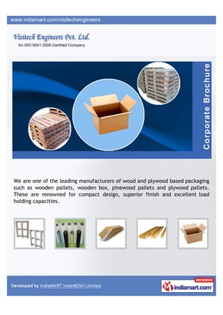 We are one of the leading manufacturers of wood and plywood based packaging
such as wooden pallets, wooden box, pinewood pallets and plywood pallets.
These are renowned for compact design, superior finish and excellent load
holding capacities.
 