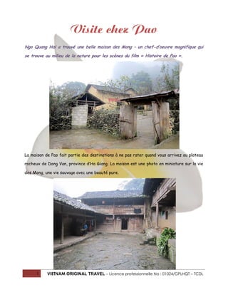 Visite chez Pao
Ngo Quang Hai a trouvé une belle maison des Mong – un chef-d’oeuvre magnifique qui
se trouve au milieu de la nature pour les scènes du film « Histoire de Pao ».

La maison de Pao fait partie des destinations à ne pas rater quand vous arrivez au plateau
rocheux de Dong Van, province d’Ha Giang. La maison est une photo en miniature sur la vie
des Mong, une vie sauvage avec une beauté pure.

1

VIETNAM ORIGINAL TRAVEL – Licence professionnelle No : 01024/GPLHQT – TCDL

 
