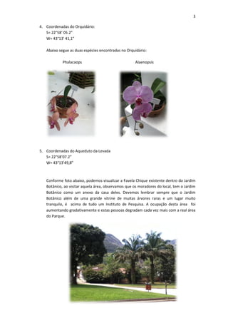 3

4. Coordenadas do Orquidário:
   S= 22°58’ 05.2”
   W= 43°13’ 41,1”

   Abaixo segue as duas espécies encontradas no Orquidário:

            Phalacaops                               Alaenopsis




5. Coordenadas do Aqueduto da Levada
   S= 22°58’07.2”
   W= 43°13’49,8”



   Conforme foto abaixo, podemos visualizar a Favela Chique existente dentro do Jardim
   Botânico, ao visitar aquela área, observamos que os moradores do local, tem o Jardim
   Botânico como um anexo da casa deles. Devemos lembrar sempre que o Jardim
   Botânico além de uma grande vitrine de muitas árvores raras e um lugar muito
   tranquilo, é acima de tudo um Instituto de Pesquisa. A ocupação desta área foi
   aumentando gradativamente e estas pessoas degradam cada vez mais com a real área
   do Parque.
 
