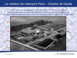 En 1957    Aéroports de Paris recherche un endroit pour construire  un nouvel aéroport. En 1964    La création du nouvel aéroport est décidée, il se situera près  de Roissy en France, son nom est « Paris Nord ». En 1966    Les travaux de l’aéroport commencent le 1 er  décembre. En 1974    L’aéroport est inauguré Paris - Charles de Gaulle le 8 mars. La création de l’aéroport Paris – Charles de Gaulle Avant qu’il y ait un aéroport à coté de Roissy en France se trouvait  une grande ferme, la ferme des Mortières, dont les terrains avaient servi  de piste d’atterrissage pour les avions de combat pendant la guerre de 1939–1945. 