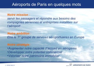 Notre mission  :   servir les passagers et répondre aux besoins des compagnies aériennes et entreprises installées sur l’aéroport Notre ambition  :   Etre le 1 er  groupe de services aéroportuaires en Europe  Notre stratégie  :   Augmenter notre capacité d’accueil en aérogares Développer notre potentiel commercial Valoriser notre patrimoine immobilier Aéroports de Paris   en quelques mots 