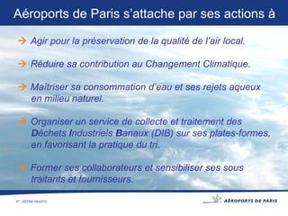    Agir pour la préservation de la qualité de l’air local.    Réduire sa contribution au Changement Climatique.    Maîtriser sa consommation d’eau et ses rejets aqueux en milieu naturel.    Organiser un service de collecte et traitement des D échets  I ndustriels  B anaux (DIB) sur ses plates-formes,  en favorisant la pratique du tri.    Former ses collaborateurs et sensibiliser ses sous traitants et fournisseurs. Aéroports de Paris s’attache par ses actions à 
