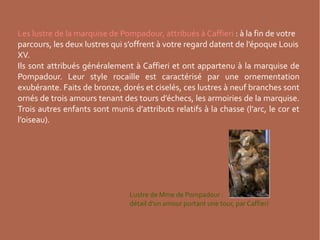 Les lustre de la marquise de Pompadour, attribués à Caffieri : à la fin de votre
parcours, les deux lustres qui s’offrent à votre regard datent de l’époque Louis
XV.
Ils sont attribués généralement à Caffieri et ont appartenu à la marquise de
Pompadour. Leur style rocaille est caractérisé par une ornementation
exubérante. Faits de bronze, dorés et ciselés, ces lustres à neuf branches sont
ornés de trois amours tenant des tours d’échecs, les armoiries de la marquise.
Trois autres enfants sont munis d’attributs relatifs à la chasse (l’arc, le cor et
l’oiseau).

Lustre de Mme de Pompadour :
détail d’un amour portant une tour, par Caffieri

 