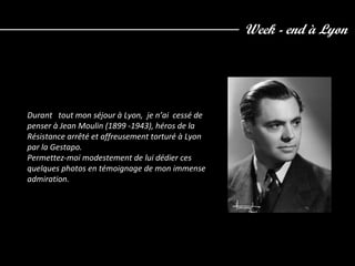 Week - end à Lyon
Durant tout mon séjour à Lyon, je n’ai cessé de
penser à Jean Moulin (1899 -1943), héros de la
Résistance arrêté et affreusement torturé à Lyon
par la Gestapo.
Permettez-moi modestement de lui dédier ces
quelques photos en témoignage de mon immense
admiration.
 