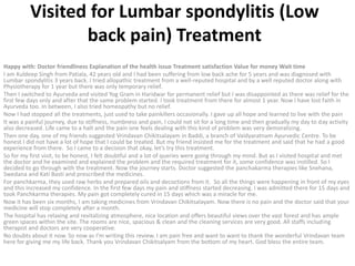 Visited for Lumbar spondylitis (Low
back pain) Treatment
Happy with: Doctor friendliness Explanation of the health issue Treatment satisfaction Value for money Wait time
I am Kuldeep Singh from Patiala, 42 years old and I had been suffering from low back ache for 5 years and was diagnosed with
Lumbar spondylitis 3 years back. I tried allopathic treatment from a well-reputed hospital and by a well reputed doctor along with
Physiotherapy for 1 year but there was only temporary relief.
Then I switched to Ayurveda and visited Yog Gram in Haridwar for permanent relief but I was disappointed as there was relief for the
first few days only and after that the same problem started. I took treatment from there for almost 1 year. Now I have lost faith in
Ayurveda too. In between, I also tried homeopathy but no relief.
Now I had stopped all the treatments, just used to take painkillers occasionally. I gave up all hope and learned to live with the pain
It was a painful journey, due to stiffness, numbness and pain, I could not sit for a long time and then gradually my day to day activity
also decreased. Life came to a halt and the pain one feels dealing with this kind of problem was very demoralizing.
Then one day, one of my friends suggested Vrindavan Chikitsalayam in Baddi, a branch of Vaidyaratnam Ayurvedic Centre. To be
honest I did not have a lot of hope that I could be treated. But my friend insisted me for the treatment and said that he had a good
experience from there. So I came to a decision that okay, let’s try this treatment.
So for my first visit, to be honest, I felt doubtful and a lot of queries were going through my mind. But as I visited hospital and met
the doctor and he examined and explained the problem and the required treatment for it, some confidence was instilled. So I
decided to go through with the treatment. Now the journey starts. Doctor suggested the panchakarma therapies like Snehana,
Swedana and Kati Basti and prescribed the medicines.
For panchkarma, they used raw herbs and prepared oils and decoctions from it. So all the things were happening in front of my eyes
and this increased my confidence. In the first few days my pain and stiffness started decreasing. I was admitted there for 15 days and
took Panchkarma therapies. My pain got completely cured in 15 days which was a miracle for me.
Now it has been six months, I am taking medicines from Vrindavan Chikitsalayam. Now there is no pain and the doctor said that your
medicine will stop completely after a month.
The hospital has relaxing and revitalizing atmosphere, nice location and offers beautiful views over the vast forest and has ample
green spaces within the site. The rooms are nice, spacious & clean and the cleaning services are very good. All staffs including
therapist and doctors are very cooperative.
No doubts about it now. So now as I’m writing this review. I am pain free and want to want to thank the wonderful Vrindavan team
here for giving me my life back. Thank you Vrindavan Chikitsalyam from the bottom of my heart. God bless the entire team.
 