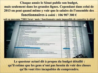 Chaque année le Sénat publie son budget,Chaque année le Sénat publie son budget,
mais seulement dans les grandes lignes. Cependant dans celui demais seulement dans les grandes lignes. Cependant dans celui de
2013 on peut quand même y voir que le salaire de l’ensemble des2013 on peut quand même y voir que le salaire de l’ensemble des
fonctionnairesfonctionnaires à coûté : 106 907 300 €à coûté : 106 907 300 €
soit en moyenne 7300 € brut / mois / fonctionnaire mais impossible de connaitre le détailsoit en moyenne 7300 € brut / mois / fonctionnaire mais impossible de connaitre le détail
..
Le questeur actuel dit à propos du budget détaillé :Le questeur actuel dit à propos du budget détaillé :
qu’il estime que les gens n’ont pas besoin de voir des chosesqu’il estime que les gens n’ont pas besoin de voir des choses
qu’ils vont être incapables de comprendre.qu’ils vont être incapables de comprendre.
 