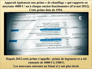 Apparait également une prime « de chauffage » qui rapporte enApparait également une prime « de chauffage » qui rapporte en
moyenne 4000 € / an à chaque ancien fonctionnaire (d’avant 2012).moyenne 4000 € / an à chaque ancien fonctionnaire (d’avant 2012).
Cette prime date de 1954.Cette prime date de 1954.
Depuis 2012 cette prime s’appelle : prime de logement et a étéDepuis 2012 cette prime s’appelle : prime de logement et a été
ramenée de 4000 € à 3300 €.ramenée de 4000 € à 3300 €.
Les nouveaux entrants au Sénat n’y ont plus droit.Les nouveaux entrants au Sénat n’y ont plus droit.
 