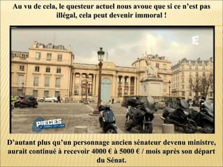 Au vu de cela, le questeur actuel nous avoue que si ce n’est pasAu vu de cela, le questeur actuel nous avoue que si ce n’est pas
illégal, cela peut devenir immoral !illégal, cela peut devenir immoral !
D’autant plus qu’un personnage ancien sénateur devenu ministre,D’autant plus qu’un personnage ancien sénateur devenu ministre,
aurait continué à recevoir 4000 € à 5000 € / mois après son départaurait continué à recevoir 4000 € à 5000 € / mois après son départ
du Sénat.du Sénat.
 