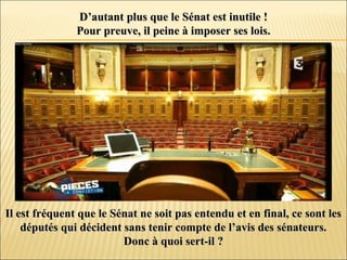 D’autant plus que le Sénat est inutile !D’autant plus que le Sénat est inutile !
Pour preuve, il peine à imposer ses lois.Pour preuve, il peine à imposer ses lois.
Il est fréquent que le Sénat ne soit pas entendu et en final, ce sont lesIl est fréquent que le Sénat ne soit pas entendu et en final, ce sont les
députés qui décident sans tenir compte de l’avis des sénateurs.députés qui décident sans tenir compte de l’avis des sénateurs.
Donc à quoi sert-il ?Donc à quoi sert-il ?
 