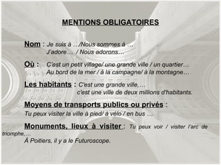MENTIONS OBLIGATOIRES Nom  :  Je suis à …/Nous sommes à … J’adore…  / Nous adorons… Où  :   C’est un petit village/ une grande ville / un quartier… Au bord de la mer / à la campagne/ à la montagne… Les habitants  :  C'est une grande ville,…   c'est une ville de deux millions d'habitants. Moyens de transports publics ou privés  :  Tu peux visiter la ville à pied/ à vélo / en bus … Monuments, lieux à visiter  :  Tu peux voir / visiter l’arc de  triomphe,…  À Poitiers, il y a le Futuroscope. 