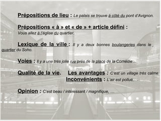 Prépositions de lieu  :  Le palais se trouve  à côté du  pont d’Avignon. Prépositions « à » et « de » + article défini  :  Vous allez  à l’ église  du  quartier . Lexique de la ville  :  Il y a deux bonnes  boulangeries  dans le   quartier  du Soho. Voies  :   Il y a une très jolie  rue  près de la  place  de la Comédie… Qualité de la vie .  Les avantages  :  C’est un village très calme.   Inconvénients  :  L’air est pollué,… Opinion  :  C’est beau / intéressant / magnifique, … 