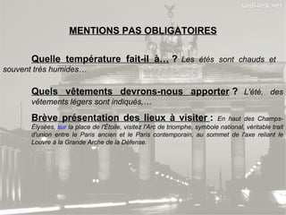 MENTIONS PAS OBLIGATOIRES Quelle température fait-il à…  ?   Les étés sont chauds et  souvent très humides… Quels vêtements devrons-nous apporter  ?   L'été, des  vêtements légers sont indiqués,… Brève présentation des lieux à visiter  :  En haut des Champs- Élysées,  sur  la place de l'Étoile, visitez l'Arc de triomphe, symbole national, véritable trait  d'union entre le Paris ancien et le Paris contemporain, au sommet de l'axe reliant le  Louvre à la Grande Arche de la Défense. 