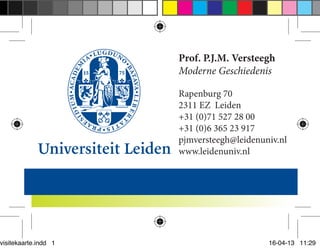 visitekaarte.indd 1

Prof. P.J.M. Versteegh
Moderne Geschiedenis
Rapenburg 70
2311 EZ Leiden
+31 (0)71 527 28 00
+31 (0)6 365 23 917
pjmversteegh@leidenuniv.nl
www.leidenuniv.nl

16-04-13 11:29

 