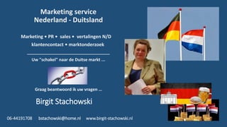 Marketing service
Nederland - Duitsland
Marketing • PR • sales • vertalingen N/D
klantencontact • marktonderzoek
___________________________________
Uw "schakel" naar de Duitse markt ...
Graag beantwoord ik uw vragen …
Birgit Stachowski
06-44191708 bstachowski@home.nl www.birgit-stachowski.nl
 