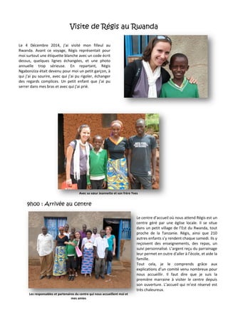 Visite de Régis au Rwanda
9h00 : Arrivée au centre
Le 4 Décembre 2014, j’ai visité mon filleul au
Rwanda. Avant ce voyage, Régis représentait pour
moi surtout une étiquette blanche avec un code écrit
dessus, quelques lignes échangées, et une photo
annuelle trop sérieuse. En repartant, Régis
Ngabonziza était devenu pour moi un petit garçon, à
qui j’ai pu sourire, avec qui j’ai pu rigoler, échanger
des regards complices. Un petit enfant que j’ai pu
serrer dans mes bras et avec qui j’ai prié.
Avec sa sœur Jeannette et son frère Yves
Le centre d’accueil où nous attend Régis est un
centre géré par une église locale. Il se situe
dans un petit village de l’Est du Rwanda, tout
proche de la Tanzanie. Régis, ainsi que 210
autres enfants s’y rendent chaque samedi. Ils y
reçoivent des enseignements, des repas, un
suivi personnalisé. L’argent reçu du parrainage
leur permet en outre d’aller à l’école, et aide la
famille.
Tout cela, je le comprends grâce aux
explications d’un comité venu nombreux pour
nous accueillir. Il faut dire que je suis la
première marraine à visiter le centre depuis
son ouverture. L’accueil qui m’est réservé est
très chaleureux.
Les responsables et partenaires du centre qui nous accueillent moi et
mes amies
 