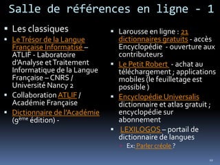 Salle de références en ligne - 1Les classiquesLe Trésor de la Langue Française Informatisé – ATLIF - Laboratoire d’Analyse et Traitement Informatique de la Langue Française – CNRS / Université Nancy 2Collaboration ATLIF / Académie FrançaiseDictionnaire de l’Académie  (9ème édition) - Larousse en ligne : 21 dictionnaires gratuits - accès Encyclopédie  - ouverture aux contributeursLe Petit Robert  - achat au téléchargement ; applications mobiles (le feuilletage est possible )Encyclopédie Universalis dictionnaire et atlas gratuit ; encyclopédie sur  abonnement LEXILOGOS – portail de dictionnaire de languesEx: Parler créole ?10