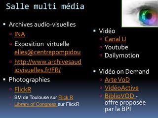 Salle multi médiaArchives audio-visuellesINAExposition  virtuelle elles@centrepompidouhttp://www.archivesaudiovisuelles.fr/FR/PhotographiesFlickRBM de Toulouse sur Flick RLibrary of Congresssur FlickRVidéoCanal UYoutubeDailymotionVidéo on DemandArte VoDVidéoActiveBiblioVOD- offre proposée par la BPI
