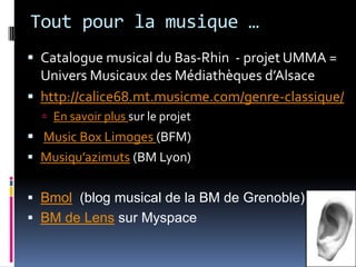Tout pour la musique … Catalogue musical du Bas-Rhin  - projet UMMA =  Univers Musicaux des Médiathèques d’Alsacehttp://calice68.mt.musicme.com/genre-classique/En savoir plus sur le projetMusic Box Limoges (BFM)Musiqu’azimuts (BM Lyon)Bmol  (blog musical de la BM de Grenoble)BM de Lens sur Myspace