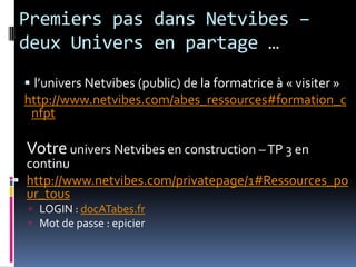 Premiers pas dans Netvibes– deux Univers en partage …l’univers Netvibes (public) de la formatrice à « visiter »http://www.netvibes.com/abes_ressources#formation_cnfptVotre univers Netvibes en construction – TP 3 en continuhttp://www.netvibes.com/privatepage/1#Ressources_pour_tousLOGIN : docATabes.frMot de passe : epicier