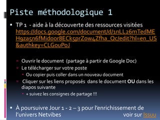 Piste méthodologique 1 TP 1  - aide à la découverte des ressources visitées https://docs.google.com/document/d/1nLL26mTedMEH9za5n6fMidoor8ECk5prZow4Zfha_Qc/edit?hl=en_US&authkey=CLGouPoJOuvrir le document  (partage à partir de Google Doc) Le télécharger sur votre poste Ou copier puis coller dans un nouveau document Cliquer sur les liens proposés  dans le document OU dans les diapos suivante + suivez les consignes de partage !!!À poursuivre Jour 1 - 2 – 3 pour l’enrichissement de l’univers Netvibes			               voir sur Issuu