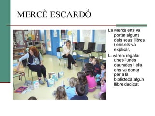 MERCÈ ESCARDÓ La Mercè ens va portar alguns dels seus llibres i ens els va explicar. Li vàrem regalar unes llunes daurades i ella ens va donar per a la biblioteca algun llibre dedicat. 
