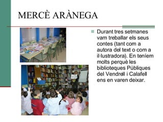 MERCÈ ARÀNEGA Durant tres setmanes vam treballar els seus contes (tant com a autora del text o com a il·lustradora). En teníem molts perquè les biblioteques Públiques del Vendrell i Calafell ens en varen deixar.  