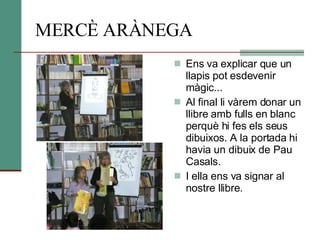 MERCÈ ARÀNEGA Ens va explicar que un llapis pot esdevenir màgic... Al final li vàrem donar un llibre amb fulls en blanc perquè hi fes els seus dibuixos. A la portada hi havia un dibuix de Pau Casals.  I ella ens va signar al nostre llibre.  