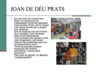 JOAN DE DÉU PRATS Els alumnes de cinquè hem llegit  Les aventures del megacapità Fonoll  de l'escriptor Joan de Déu Prats i ell ha vingut a la nostra escola per a poder-nos conèixer. Ens ha explicat com és la feina d'un escriptor i ens ha donat idees molt interessants: "Les paraules ens ajuden a tenir més imaginació i així poder superar els problemes que ens va presentant la vida". "Amb les paraules podem expressar els nostres sentiments i trasnsmetre emocions". "Ser gran és decidir, en llibertat i responsabilitat".  
