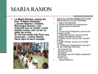 MARIA RAMON La Maria Ramon, autora de tres "Petites Històries" ( Jaume Ramon i Vidales, Benvingut Socias i Jan Julivert) ens va visitar i entre moltes coses, ens va fer un taller de cuina. Sí. Ho heu entès bé! Però una cuina per... cuinar llibres. Heus aquí la seva recepta: SOPA DE CONTES EMBRUIXATS AMB MANDONGUILLES DE PÈRGAMS 1. Aigua d'enciclopèdia 2. Vocals de llibres de coneixements 3. Consonants de diccionari 4. Sal 5. Oli 6. Un bon raig d'imaginació, que és com el pebre (conte) 7. Cullerada d'humor, que és com les herbetes aromàtiques (conte) 8. Gotetes de por, que és com el picant (conte) 9. Rajolí d'intriga, que és com el safrà (conte) 10. Ratlladures d'organització, que és el toc de modernitat (CD-rom) · Ho remenem bé · Que faci xup-xup · Ho tastem · Rectifiquem de sal i d'altres ingredients · Ho servim · Nyam.nyam ... I BON PROFIT!!! 