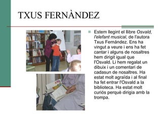 TXUS FERNÀNDEZ Estem llegint el llibre  Osvald, l'elefant musical,  de l'autora Txus Fernández. Ens ha vingut a veure i ens ha fet cantar i alguns de nosaltres hem dirigit igual que l'Osvald. Li hem regalat un dibuix i un comentari de cadasun de nosaltres. Ha estat molt agraïda i al final ha fet entrar l'Osvald a la biblioteca. Ha estat molt curiós perquè dirigia amb la trompa.  
