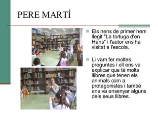 PERE MARTÍ Els nens de primer hem llegit "La tortuga d'en Hans" i l'autor ens ha visitat a l'escola. Li vam fer moltes preguntes i ell ens va explicar que té molts llibres que tenen els animals com a protagonistes i també ens va ensenyar alguns dels seus llibres. 