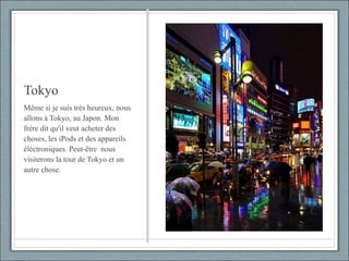 Tokyo Même si je suis très heureux, nous allons à Tokyo, au Japon. Mon frère dit qu'il veut acheter des choses, les iPods et des appareils éléctroniques. Peut-être  nous visiterons la tour de Tokyo et un autre chose. 