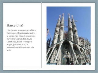 Barcelona! L'an dernier nous sommes allés à Barcelone, elle est spectaculaire, le temps était beau et nous avons pu voir la Sagrada familia, le Camp Nou, flâner le long des plages, j'ai adoré. Là, j'ai rencontré une fille qui était très belle. 