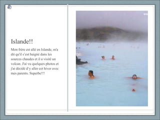 Islande!! Mon frère est allé en Islande, m'a dit qu'il s’est baigné dans les sources chaudes et il a visité un volcan. J'ai vu quelques photos et j'ai décidé d‘y aller cet hiver avec mes parents. Superbe!!! 