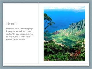 Hawaii Hawaï est belle, j'aime ses plages, les vagues, les surfeurs ... tout, sauf qu'il y a eu un accident avec un requin, tout le reste, c'était comme être au paradis. 