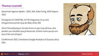 Paris 2021 #seocamp
Cycle Data Analytics 2
Thomas Leonetti
Gérant de l’agence Apollo - (SEO, SEA, Data Fixing, ASO) depuis
2016
Enseignant à l’UNISTRA, IUT De Haguenau et au sein
d’organismes privés (Sup de Web, IESA, IIM)
Aime l’Astrophysique, lire des livres un peu trop sérieux, dire
pardon aux meubles que je bouscule, et faire croire que je suis
tout à fait sain d’esprit
Conférencier SEO, à tendance Google Analytics et Success story
SEO.
 