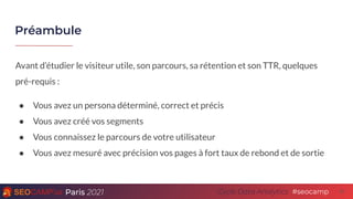 Paris 2021 #seocamp
Cycle Data Analytics
Préambule
21
Avant d’étudier le visiteur utile, son parcours, sa rétention et son TTR, quelques
pré-requis :
● Vous avez un persona déterminé, correct et précis
● Vous avez créé vos segments
● Vous connaissez le parcours de votre utilisateur
● Vous avez mesuré avec précision vos pages à fort taux de rebond et de sortie
 