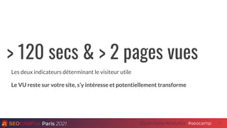 Paris 2021 #seocamp
Cycle Data Analytics 22
> 120 secs & > 2 pages vues
Les deux indicateurs déterminant le visiteur utile
Le VU reste sur votre site, s’y intéresse et potentiellement transforme
 