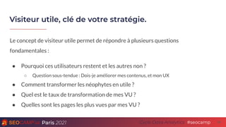 Paris 2021 #seocamp
Cycle Data Analytics
Visiteur utile, clé de votre stratégie.
26
Le concept de visiteur utile permet de répondre à plusieurs questions
fondamentales :
● Pourquoi ces utilisateurs restent et les autres non ?
○ Question sous-tendue : Dois-je améliorer mes contenus, et mon UX
● Comment transformer les néophytes en utile ?
● Quel est le taux de transformation de mes VU ?
● Quelles sont les pages les plus vues par mes VU ?
 
