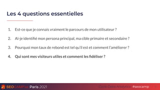 Paris 2021 #seocamp
Cycle Data Analytics
Les 4 questions essentielles
5
1. Est-ce que je connais vraiment le parcours de mon utilisateur ?
2. Ai-je identiﬁé mon persona principal, ma cible primaire et secondaire ?
3. Pourquoi mon taux de rebond est tel qu’il est et comment l’améliorer ?
4. Qui sont mes visiteurs utiles et comment les ﬁdéliser ?
 