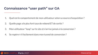 Paris 2021 #seocamp
Cycle Data Analytics
Connaissance “user path” sur GA
8
1. Quel est le comportement de mon utilisateur selon sa source d’acquisition ?
2. Quelle page a le plus fort taux de rebond ET de sortie ?
3. Mon utilisateur “loop” sur le site et n’arrive jamais à la conversion ?
4. Se repère-t-il facilement dans mon tunnel de conversion ?
 